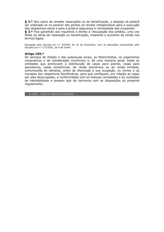 § 2.º Nos casos de simples reparações ou de beneficiação, o despejo só poderá
ser ordenado se no parecer dos peritos se revelar indispensável para a execução
das respectivas obras e para a própria segurança e comodidade dos ocupantes.
§ 3.º Fica garantido aos inquilinos o direito à reocupação dos prédios, uma vez
feitas as obras de reparação ou beneficiação, mediante o aumento da renda nos
termos legais.

Revogado pelo Decreto-Lei n.º 555/99, de 16 de Dezembro, com as alterações introduzidas pelo
Decreto-Lei n.º 177/2001, de 4 de Junho

Artigo 169.º
Os serviços do Estado e das autarquias locais, as Misericórdias, os organismos
corporativos e de coordenação económica e, de uma maneira geral, todas as
entidades que promovam a distribuição de casas para pobres, casas para
pescadores, casas económicas, de renda económica ou de renda limitada,
comunicarão às câmaras, antes de efectuada a sua ocupação, os nomes e as
moradas dos respectivos beneficiários, para que verifiquem, em relação as casas
por eles desocupadas, a conformidade com as licenças concedidas e as condições
de habitabilidade e possam agir de harmonia com as disposições do presente
regulamento.
 