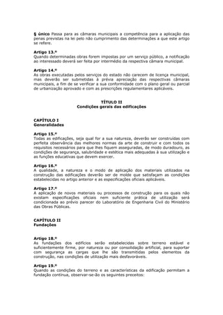 § único Passa para as câmaras municipais a competência para a aplicação das
penas previstas na lei pelo não cumprimento das determinações a que este artigo
se refere.

Artigo 13.º
Quando determinadas obras forem impostas por um serviço público, a notificação
ao interessado deverá ser feita por intermédio da respectiva câmara municipal.

Artigo 14.º
As obras executadas pelos serviços do estado não carecem de licença municipal,
mas deverão ser submetidas à prévia apreciação das respectivas câmaras
municipais, a fim de se verificar a sua conformidade com o plano geral ou parcial
de urbanização aprovado e com as prescrições regulamentares aplicáveis.


                                TÍTULO II
                      Condições gerais das edificações


CAPÍTULO I
Generalidades

Artigo 15.º
Todas as edificações, seja qual for a sua natureza, deverão ser construídas com
perfeita observância das melhores normas da arte de construir e com todos os
requisitos necessários para que lhes fiquem asseguradas, de modo duradouro, as
condições de segurança, salubridade e estética mais adequadas à sua utilização e
as funções educativas que devem exercer.

Artigo 16.º
A qualidade, a natureza e o modo de aplicação dos materiais utilizados na
construção das edificações deverão ser de molde que satisfaçam as condições
estabelecidas no artigo anterior e as especificações oficiais aplicáveis.

Artigo 17.º
A aplicação de novos materiais ou processos de construção para os quais não
existam especificações oficiais nem suficiente prática de utilização será
condicionada ao prévio parecer do Laboratório de Engenharia Civil do Ministério
das Obras Públicas.


CAPÍTULO II
Fundações


Artigo 18.º
As fundações dos edifícios serão estabelecidas sobre terreno estável e
suficientemente firme, por natureza ou por consolidação artificial, para suportar
com segurança as cargas que lhe são transmitidas pelos elementos da
construção, nas condições de utilização mais desfavoráveis.

Artigo 19.º
Quando as condições do terreno e as características da edificação permitam a
fundação contínua, observar-se-ão os seguintes preceitos:
 