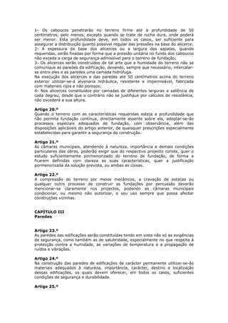 1- Os caboucos penetrarão no terreno firme até à profundidade de 50
centímetros, pelo menos, excepto quando se trate de rocha dura, onde poderá
ser menor. Esta profundidade deve, em todos os casos, ser suficiente para
assegurar a distribuição quanto possível regular das pressões na base do alicerce;
2- A espessura da base dos alicerces ou a largura das sapatas, quando
requeridas, serão fixadas por forma que a pressão unitária no fundo dos caboucos
não exceda a carga de segurança admissível para o terreno de fundação;
3- Os alicerces serão construídos de tal arte que a humidade do terreno não se
comunique as paredes da edificação, devendo, sempre que necessário, intercalar-
se entre eles e as paredes uma camada hidrófuga.
Na execução dos alicerces e das paredes até 50 centímetros acima do terreno
exterior utilizar-se-á alvenaria hidráulica, resistente e impermeável, fabricada
com materiais rijos e não porosos;
4- Nos alicerces constituídos por camadas de diferentes larguras a saliência de
cada degrau, desde que o contrário não se justifique por cálculos de resistência,
não excederá a sua altura.

Artigo 20.º
Quando o terreno com as características requeridas esteja a profundidade que
não permita fundação contínua, directamente assente sobre ela, adoptar-se-ão
processos especiais adequados de fundação, com observância, além das
disposições aplicáveis do artigo anterior, de quaisquer prescrições especialmente
estabelecidas para garantir a segurança da construção.

Artigo 21.º
As câmaras municipais, atendendo à natureza, importância e demais condições
particulares das obras, poderão exigir que do respectivo projecto conste, quer o
estudo suficientemente pormenorizado do terreno de fundação, de forma a
ficarem definidas com clareza as suas características, quer a justificação
pormenorizada da solução prevista, ou ambas as coisas.

Artigo 22.º
A compressão do terreno por meios mecânicos, a cravação de estacas ou
qualquer outro processo de construir as fundações por percussão deverão
mencionar-se claramente nos projectos, podendo as câmaras municipais
condicionar, ou mesmo não autorizar, o seu uso sempre que possa afectar
construções vizinhas.


CAPÍTULO III
Paredes


Artigo 23.º
As paredes das edificações serão constituídas tendo em vista não só as exigências
de segurança, como também as de salubridade, especialmente no que respeita à
protecção contra a humidade, as variações de temperatura e a propagação de
ruídos e vibrações.

Artigo 24.º
Na construção das paredes de edificações de carácter permanente utilizar-se-ão
materiais adequados à natureza, importância, carácter, destino e localização
dessas edificações, os quais devem oferecer, em todos os casos, suficientes
condições de segurança e durabilidade.

Artigo 25.º
 
