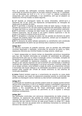 Para as paredes das edificações correntes destinadas a habitação, quando
construídas de alvenaria de pedra ou de tijolo cerâmico maciço de 1.ª qualidade,
com as dimensões de 0,23 m x 0, 11 m x 0,07 m, poderá considerar-se
assegurada, sem outra justificação, a sua resistência, sem que se adoptem as
espessuras mínimas fixadas na tabela seguinte.

§ 1.º Quando se empreguem tijolos de outras dimensões, admitir-se-á a
tolerância até 10 por cento nas espessuras correspondentes as indicações da
tabela para as paredes de tijolo.
§ 2.º É permitido o emprego de alvenaria mista de tijolo maciço e furado nas
paredes dos grupos A e B, nos dois andares superiores das edificações, desde que
os topos dos furos ou canais dos tijolos não fiquem nos paramentos exteriores.
§ 3.º É permitido o emprego de tijolo furado nas paredes do grupo C nos dois
andares superiores, nas do grupo D nos quatro andares superiores e nas do
grupo e em todos os andares acima do terreno.
§ 4.º É obrigatório o emprego de pedra rija nas paredes de alvenaria de pedra
irregular dos andares abaixo dos quatro superiores, sempre que se adoptem as
espessuras mínimas fixadas.
§ 5.º A alvenaria de pedra talhada (perpianho ou semelhante) será constituída
por paralelepípedos de pedra rija que abranja toda a espessura da parede.

Artigo 26.º
As câmaras municipais só poderão autorizar, para as paredes das edificações
correntes destinadas a habitação, construídas de alvenaria de pedra ou tijolo,
espessuras inferiores aos mínimos fixados no artigo anterior, desde que:

1- Sejam asseguradas ao mesmo tempo as disposições porventura necessárias
para que não resultem diminuídas as condições de salubridade da edificação,
particularmente pelo que se refere à protecção contra a humidade, variações de
temperatura e propagação de ruídos e vibrações;
2- Sejam justificadas as espessuras propostas, por ensaios em laboratórios
oficiais ou por cálculos rigorosos em que se tenham em consideração a resistência
verificada dos materiais empregados e as forcas actuantes, incluindo nestas não
só as cargas verticais, como também a acção do vento, as componentes verticais
e horizontais das forças oblíquas e as solicitações secundárias a que as paredes
possam estar sujeitas por virtude de causas exteriores ou dos sistemas de
construção adoptados.

§ único Poderá também exigir-se o cumprimento do prescrito no corpo deste
artigo, quaisquer que sejam as espessuras propostas quando na construção das
paredes se empreguem outros materiais ou elas tenham constituição especial.

Artigo 27.º
A justificação da resistência das paredes poderá ainda ser exigida quando tenham
alturas livres superiores a 3,50 m ou estejam sujeitas a solicitações superiores às
verificadas nas habitações correntes, particularmente quando a edificação se
destine a fins susceptíveis de lhe impor sobrecargas superiores a 300
quilogramas por metro quadrado de pavimento ou de a sujeitar a esforços
dinâmicos consideráveis.

Artigo 28.º
Nas edificações construídas com estruturas independentes de betão armado ou
metálicas, as espessuras das paredes de simples preenchimento das malhas
verticais das estruturas, quando de alvenaria de pedra ou de tijolo, poderão ser
reduzidas até aos valores mínimos de cada grupo fixados no artigo 25.º, desde
que o menor vão livre da parede entre os elementos horizontais ou verticais da
estrutura não exceda 3,50m.
 