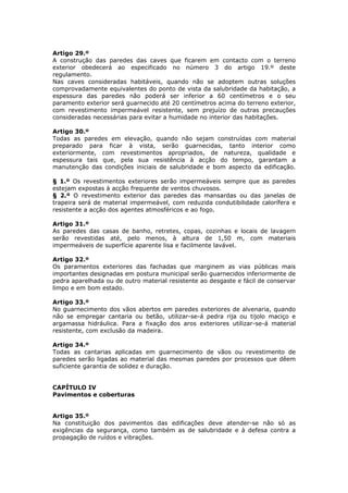 Artigo 29.º
A construção das paredes das caves que ficarem em contacto com o terreno
exterior obedecerá ao especificado no número 3 do artigo 19.º deste
regulamento.
Nas caves consideradas habitáveis, quando não se adoptem outras soluções
comprovadamente equivalentes do ponto de vista da salubridade da habitação, a
espessura das paredes não poderá ser inferior a 60 centímetros e o seu
paramento exterior será guarnecido até 20 centímetros acima do terreno exterior,
com revestimento impermeável resistente, sem prejuízo de outras precauções
consideradas necessárias para evitar a humidade no interior das habitações.

Artigo 30.º
Todas as paredes em elevação, quando não sejam construídas com material
preparado para ficar à vista, serão guarnecidas, tanto interior como
exteriormente, com revestimentos apropriados, de natureza, qualidade e
espessura tais que, pela sua resistência à acção do tempo, garantam a
manutenção das condições iniciais de salubridade e bom aspecto da edificação.

§ 1.º Os revestimentos exteriores serão impermeáveis sempre que as paredes
estejam expostas à acção frequente de ventos chuvosos.
§ 2.º O revestimento exterior das paredes das mansardas ou das janelas de
trapeira será de material impermeável, com reduzida condutibilidade calorífera e
resistente a acção dos agentes atmosféricos e ao fogo.

Artigo 31.º
As paredes das casas de banho, retretes, copas, cozinhas e locais de lavagem
serão revestidas até, pelo menos, à altura de 1,50 m, com materiais
impermeáveis de superfície aparente lisa e facilmente lavável.

Artigo 32.º
Os paramentos exteriores das fachadas que marginem as vias públicas mais
importantes designadas em postura municipal serão guarnecidos inferiormente de
pedra aparelhada ou de outro material resistente ao desgaste e fácil de conservar
limpo e em bom estado.

Artigo 33.º
No guarnecimento dos vãos abertos em paredes exteriores de alvenaria, quando
não se empregar cantaria ou betão, utilizar-se-á pedra rija ou tijolo maciço e
argamassa hidráulica. Para a fixação dos aros exteriores utilizar-se-á material
resistente, com exclusão da madeira.

Artigo 34.º
Todas as cantarias aplicadas em guarnecimento de vãos ou revestimento de
paredes serão ligadas ao material das mesmas paredes por processos que dêem
suficiente garantia de solidez e duração.


CAPÍTULO IV
Pavimentos e coberturas


Artigo 35.º
Na constituição dos pavimentos das edificações deve atender-se não só as
exigências da segurança, como também as de salubridade e à defesa contra a
propagação de ruídos e vibrações.
 