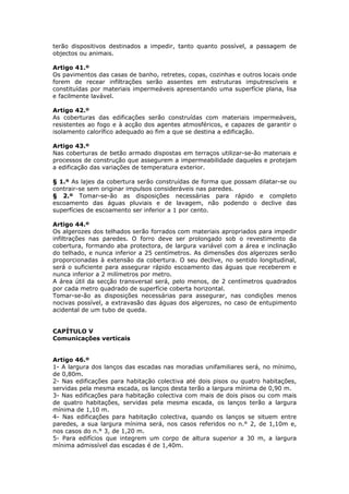 terão dispositivos destinados a impedir, tanto quanto possível, a passagem de
objectos ou animais.

Artigo 41.º
Os pavimentos das casas de banho, retretes, copas, cozinhas e outros locais onde
forem de recear infiltrações serão assentes em estruturas imputrescíveis e
constituídas por materiais impermeáveis apresentando uma superfície plana, lisa
e facilmente lavável.

Artigo 42.º
As coberturas das edificações serão construídas com materiais impermeáveis,
resistentes ao fogo e à acção dos agentes atmosféricos, e capazes de garantir o
isolamento calorífico adequado ao fim a que se destina a edificação.

Artigo 43.º
Nas coberturas de betão armado dispostas em terraços utilizar-se-ão materiais e
processos de construção que assegurem a impermeabilidade daqueles e protejam
a edificação das variações de temperatura exterior.

§ 1.º As lajes da cobertura serão construídas de forma que possam dilatar-se ou
contrair-se sem originar impulsos consideráveis nas paredes.
§ 2.º Tomar-se-ão as disposições necessárias para rápido e completo
escoamento das águas pluviais e de lavagem, não podendo o declive das
superfícies de escoamento ser inferior a 1 por cento.

Artigo 44.º
Os algerozes dos telhados serão forrados com materiais apropriados para impedir
infiltrações nas paredes. O forro deve ser prolongado sob o revestimento da
cobertura, formando aba protectora, de largura variável com a área e inclinação
do telhado, e nunca inferior a 25 centímetros. As dimensões dos algerozes serão
proporcionadas à extensão da cobertura. O seu declive, no sentido longitudinal,
será o suficiente para assegurar rápido escoamento das águas que receberem e
nunca inferior a 2 milímetros por metro.
A área útil da secção transversal será, pelo menos, de 2 centímetros quadrados
por cada metro quadrado de superfície coberta horizontal.
Tomar-se-ão as disposições necessárias para assegurar, nas condições menos
nocivas possível, a extravasão das águas dos algerozes, no caso de entupimento
acidental de um tubo de queda.


CAPÍTULO V
Comunicações verticais


Artigo 46.º
1- A largura dos lanços das escadas nas moradias unifamiliares será, no mínimo,
de 0,80m.
2- Nas edificações para habitação colectiva até dois pisos ou quatro habitações,
servidas pela mesma escada, os lanços desta terão a largura mínima de 0,90 m.
3- Nas edificações para habitação colectiva com mais de dois pisos ou com mais
de quatro habitações, servidas pela mesma escada, os lanços terão a largura
mínima de 1,10 m.
4- Nas edificações para habitação colectiva, quando os lanços se situem entre
paredes, a sua largura mínima será, nos casos referidos no n.° 2, de 1,10m e,
nos casos do n.° 3, de 1,20 m.
5- Para edifícios que integrem um corpo de altura superior a 30 m, a largura
mínima admissível das escadas é de 1,40m.
 
