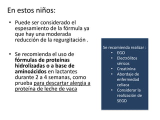En estos niños:
• Puede ser considerado el
espesamiento de la fórmula ya
que hay una moderada
reducción de la regurgitación .
• Se recomienda el uso de
fórmulas de proteínas
hidrolizadas o a base de
aminoácidos en lactantes
durante 2 a 4 semanas, como
prueba para descartar alergia a
proteína de leche de vaca
Se recomienda realizar :
• EGO
• Electrólitos
séricos
• Creatinina
• Abordaje de
enfermedad
celíaca
• Considerar la
realización de
SEGD
 