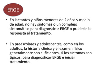 • En lactantes y niños menores de 2 años y medio
de edad, no hay síntomas o un complejo
sintomático para diagnosticar ERGE o predecir la
respuesta al tratamiento.
• En preescolares y adolescentes, como en los
adultos, la historia clínica y el examen físico
generalmente son suficientes, si los síntomas son
típicos, para diagnosticar ERGE e iniciar
tratamiento.
ERGE
 