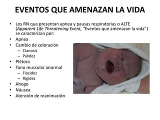 EVENTOS QUE AMENAZAN LA VIDA
• Los RN que presentan apnea y pausas respiratorias o ALTE
(Apparent Life Threatening Event, “Eventos que amenazan la vida”)
se caracterizan por:
• Apnea
• Cambio de coloración
– Cianosis
– Palidez
• Plétora
• Tono muscular anormal
– Flacidez
– Rigidez
• Ahogo
• Náusea
• Atención de reanimación
 
