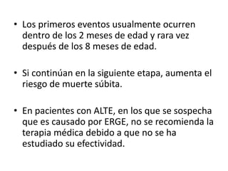 • Los primeros eventos usualmente ocurren
dentro de los 2 meses de edad y rara vez
después de los 8 meses de edad.
• Si continúan en la siguiente etapa, aumenta el
riesgo de muerte súbita.
• En pacientes con ALTE, en los que se sospecha
que es causado por ERGE, no se recomienda la
terapia médica debido a que no se ha
estudiado su efectividad.
 