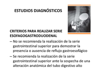 ESTUDIOS DIAGNÓSTICOS
CRITERIOS PARA REALIZAR SERIE
ESOFAGOGASTRODUODENAL
– No se recomienda la realización de la serie
gastrointestinal superior para demostrar la
presencia o ausencia de reflujo gastroesofágico
– Se recomienda la realización de la serie
gastrointestinal superior ante la sospecha de una
alteración anatómica del tubo digestivo alto
 