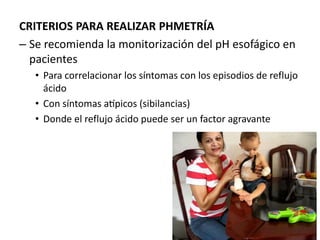 CRITERIOS PARA REALIZAR PHMETRÍA
– Se recomienda la monitorización del pH esofágico en
pacientes
• Para correlacionar los síntomas con los episodios de reflujo
ácido
• Con síntomas atípicos (sibilancias)
• Donde el reflujo ácido puede ser un factor agravante
 