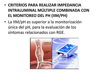 • CRITERIOS PARA REALIZAR IMPEDANCIA
INTRALUMINAL MÚLTIPLE COMBINADA CON
EL MONITOREO DEL PH (IIM/PH)
• La IIM/pH es superior a la monitorización
única del pH, para la evaluación de los
síntomas relacionados con RGE.
 