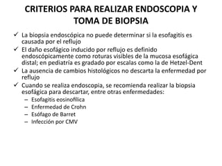 CRITERIOS PARA REALIZAR ENDOSCOPIA Y
TOMA DE BIOPSIA
 La biopsia endoscópica no puede determinar si la esofagitis es
causada por el reflujo
 El daño esofágico inducido por reflujo es definido
endoscópicamente como roturas visibles de la mucosa esofágica
distal; en pediatría es gradado por escalas como la de Hetzel-Dent
 La ausencia de cambios histológicos no descarta la enfermedad por
reflujo
 Cuando se realiza endoscopia, se recomienda realizar la biopsia
esofágica para descartar, entre otras enfermedades:
– Esofagitis eosinofílica
– Enfermedad de Crohn
– Esófago de Barret
– Infección por CMV
 