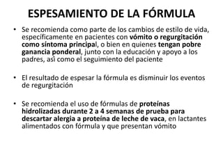 ESPESAMIENTO DE LA FÓRMULA
• Se recomienda como parte de los cambios de estilo de vida,
específicamente en pacientes con vómito o regurgitación
como síntoma principal, o bien en quienes tengan pobre
ganancia ponderal, junto con la educación y apoyo a los
padres, así como el seguimiento del paciente
• El resultado de espesar la fórmula es disminuir los eventos
de regurgitación
• Se recomienda el uso de fórmulas de proteínas
hidrolizadas durante 2 a 4 semanas de prueba para
descartar alergia a proteína de leche de vaca, en lactantes
alimentados con fórmula y que presentan vómito
 