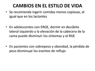 CAMBIOS EN EL ESTILO DE VIDA
• Se recomienda ingerir comidas menos copiosas, al
igual que en los lactantes
• En adolescentes con ERGE, dormir en decúbito
lateral izquierdo y la elevación de la cabecera de la
cama puede disminuir los síntomas y el RGE
• En pacientes con sobrepeso y obesidad, la pérdida de
peso disminuye los eventos de reflujo
 