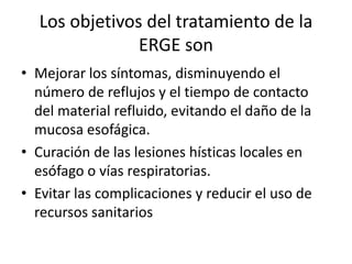Los objetivos del tratamiento de la
ERGE son
• Mejorar los síntomas, disminuyendo el
número de reflujos y el tiempo de contacto
del material refluido, evitando el daño de la
mucosa esofágica.
• Curación de las lesiones hísticas locales en
esófago o vías respiratorias.
• Evitar las complicaciones y reducir el uso de
recursos sanitarios
 