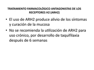 TRATAMIENTO FARMACOLÓGICO ANTAGONISTAS DE LOS
RECEPTORES H2 (ARH2)
• El uso de ARH2 produce alivio de los síntomas
y curación de la mucosa
• No se recomienda la utilización de ARH2 para
uso crónico, por desarrollo de taquifilaxia
después de 6 semanas
 