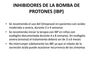 INHIBIDORES DE LA BOMBA DE
PROTONES (IBP)
• Se recomienda el uso del Omeprazol en pacientes con acidez
moderada a severa, durante 2 a 4 semanas
• Se recomienda iniciar la terapia con IBP en niños con
esofagitis documentada durante 4 a 8 semanas. En esofagitis
severa (erosiva) el tratamiento deberá ser de 3 a 6 meses
• No interrumpir súbitamente los IBP, ya que el rebote de la
secreción ácida puede ocasionar recurrencia de los síntomas
 