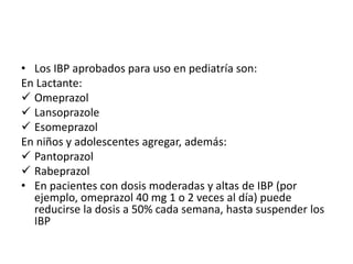 • Los IBP aprobados para uso en pediatría son:
En Lactante:
 Omeprazol
 Lansoprazole
 Esomeprazol
En niños y adolescentes agregar, además:
 Pantoprazol
 Rabeprazol
• En pacientes con dosis moderadas y altas de IBP (por
ejemplo, omeprazol 40 mg 1 o 2 veces al día) puede
reducirse la dosis a 50% cada semana, hasta suspender los
IBP
 