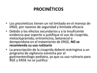 PROCINÉTICOS
• Los procinéticos tienen un rol limitado en el manejo de
ERGE, por razones de seguridad y limitada eficacia
• Debido a los efectos secundarios y a la insuficiente
evidencia que soporte o justifique el uso de cisaprida,
metoclopramida, eritromicina, betanecol o
domperidona en el tratamiento de ERGE, NO se
recomienda su uso rutinario
• La prescripción de la cisaprida deberá restringirse a un
programa de vigilancia estrecha por el
gastroenterólogo pediatra, ya que su uso rutinario para
RGE y ERGE no se justifica
 