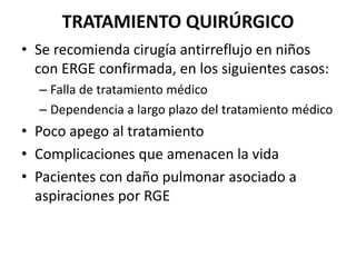 TRATAMIENTO QUIRÚRGICO
• Se recomienda cirugía antirreflujo en niños
con ERGE confirmada, en los siguientes casos:
– Falla de tratamiento médico
– Dependencia a largo plazo del tratamiento médico
• Poco apego al tratamiento
• Complicaciones que amenacen la vida
• Pacientes con daño pulmonar asociado a
aspiraciones por RGE
 