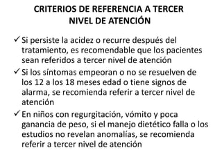 CRITERIOS DE REFERENCIA A TERCER
NIVEL DE ATENCIÓN
Si persiste la acidez o recurre después del
tratamiento, es recomendable que los pacientes
sean referidos a tercer nivel de atención
Si los síntomas empeoran o no se resuelven de
los 12 a los 18 meses edad o tiene signos de
alarma, se recomienda referir a tercer nivel de
atención
En niños con regurgitación, vómito y poca
ganancia de peso, si el manejo dietético falla o los
estudios no revelan anomalías, se recomienda
referir a tercer nivel de atención
 