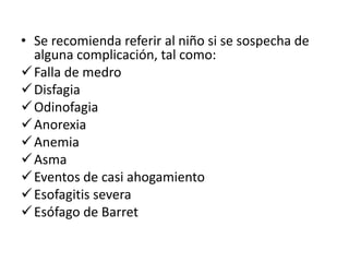 • Se recomienda referir al niño si se sospecha de
alguna complicación, tal como:
Falla de medro
Disfagia
Odinofagia
Anorexia
Anemia
Asma
Eventos de casi ahogamiento
Esofagitis severa
Esófago de Barret
 
