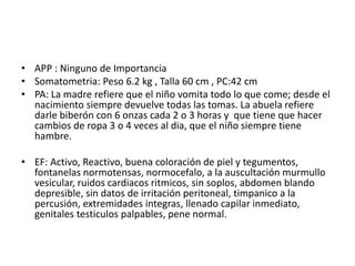 • APP : Ninguno de Importancia
• Somatometria: Peso 6.2 kg , Talla 60 cm , PC:42 cm
• PA: La madre refiere que el niño vomita todo lo que come; desde el
nacimiento siempre devuelve todas las tomas. La abuela refiere
darle biberón con 6 onzas cada 2 o 3 horas y que tiene que hacer
cambios de ropa 3 o 4 veces al dia, que el niño siempre tiene
hambre.
• EF: Activo, Reactivo, buena coloración de piel y tegumentos,
fontanelas normotensas, normocefalo, a la auscultación murmullo
vesicular, ruidos cardiacos ritmicos, sin soplos, abdomen blando
depresible, sin datos de irritación peritoneal, timpanico a la
percusión, extremidades integras, llenado capilar inmediato,
genitales testiculos palpables, pene normal.
 
