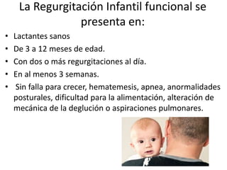 La Regurgitación Infantil funcional se
presenta en:
• Lactantes sanos
• De 3 a 12 meses de edad.
• Con dos o más regurgitaciones al día.
• En al menos 3 semanas.
• Sin falla para crecer, hematemesis, apnea, anormalidades
posturales, dificultad para la alimentación, alteración de
mecánica de la deglución o aspiraciones pulmonares.
 