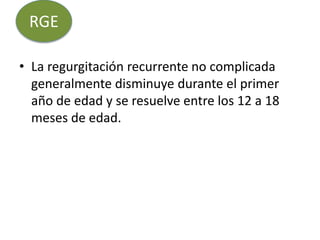 • La regurgitación recurrente no complicada
generalmente disminuye durante el primer
año de edad y se resuelve entre los 12 a 18
meses de edad.
RGE
 