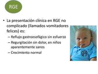 • La presentación clínica en RGE no
complicado (llamados vomitadores
felices) es:
– Reflujo gastroesofágico sin esfuerzo
– Regurgitación sin dolor, en niños
aparentemente sanos
– Crecimiento normal
RGE
 