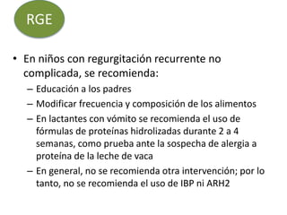 • En niños con regurgitación recurrente no
complicada, se recomienda:
– Educación a los padres
– Modificar frecuencia y composición de los alimentos
– En lactantes con vómito se recomienda el uso de
fórmulas de proteínas hidrolizadas durante 2 a 4
semanas, como prueba ante la sospecha de alergia a
proteína de la leche de vaca
– En general, no se recomienda otra intervención; por lo
tanto, no se recomienda el uso de IBP ni ARH2
RGE
 