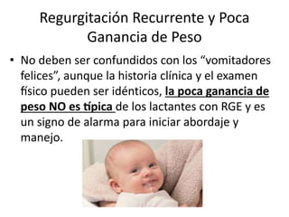Regurgitación Recurrente y Poca
Ganancia de Peso
• No deben ser confundidos con los “vomitadores
felices”, aunque la historia clínica y el examen
físico pueden ser idénticos, la poca ganancia de
peso NO es típica de los lactantes con RGE y es
un signo de alarma para iniciar abordaje y
manejo.
 