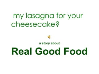 my lasagna for your
cheesecake?

       a story about


Real Good Food
 
