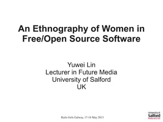 Rails Girls Galway, 17-18 May 2013
These slides are cc-licensed (Attribution 3.0 Unported).
An Ethnography of Women in
Free/Open Source Software
Yuwei Lin
Lecturer in Future Media
University of Salford
UK
 