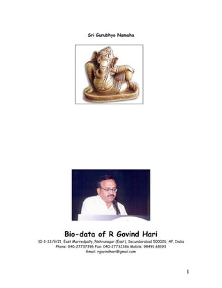 Sri Gurubhyo Namaha




              Bio-data of R Govind Hari
10-3-32/9/21, East Marredpally, Nehrunagar (East), Secunderabad 500026, AP, India
         Phone: 040-27737396 Fax: 040-27732386 Mobile: 98491-68193
                          Email: rgovindhari@gmail.com




                                                                                    1
 