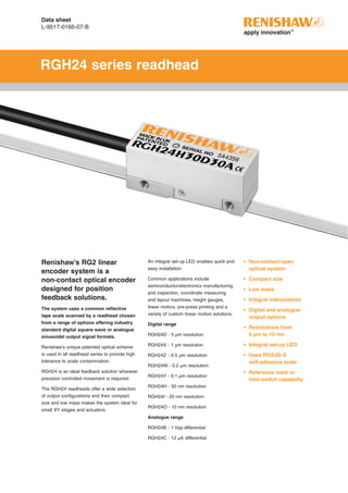 Data sheet
L-9517-0166-07-B
RGH24 series readhead
Renishaw’s RG2 linear
encoder system is a
non-contact optical encoder
designed for position
feedback solutions.
The system uses a common reflective
tape scale scanned by a readhead chosen
from a range of options offering industry
standard digital square wave or analogue
sinusoidal output signal formats.
Renishaw’s unique patented optical scheme
is used in all readhead series to provide high
tolerance to scale contamination.
RGH24 is an ideal feedback solution wherever
precision controlled movement is required.
The RGH24 readheads offer a wide selection
of output configurations and their compact
size and low mass makes the system ideal for
small XY stages and actuators.
An integral set-up LED enables quick and
easy installation.
Common applications include
semiconductor/electronics manufacturing
and inspection, coordinate measuring
and layout machines, height gauges,
linear motors, pre-press printing and a
variety of custom linear motion solutions.
Digital range
RGH24D - 5 µm resolution
RGH24X - 1 µm resolution
RGH24Z - 0.5 µm resolution
RGH24W - 0.2 µm resolution
RGH24Y - 0.1 µm resolution
RGH24H - 50 nm resolution
RGH24I - 20 nm resolution
RGH24O - 10 nm resolution
Analogue range
RGH24B - 1 Vpp differential
RGH24C - 12 µA differential
•	 Non-contact open
optical system
•	 Compact size
•	 Low mass
•	 Integral interpolation
•	 Digital and analogue
output options
•	 Resolutions from
5 µm to 10 nm
•	 Integral set-up LED
•	 Uses RGS20-S
self-adhesive scale
•	 Reference mark or
limit switch capability
 