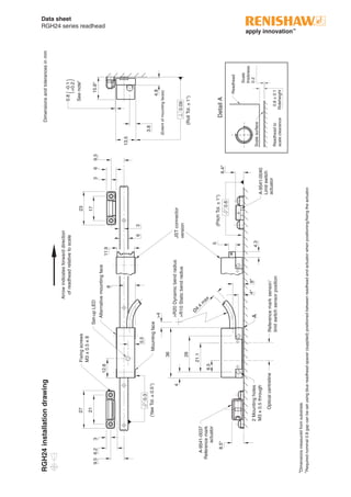 Data sheet
RGH24 series readhead
RGH24installationdrawing
0.8±0.1
Rideheight­
9.56.2
27
21
0.6
0.3
(YawTol.±0.5°)
>R20Dynamicbendradius
>R10Staticbendradius
(PitchTol.±1°)
Fixingscrews
M3x0.5x8
6
36
36
26
Ø
4.4
m
ax
21.1
>4
4
8.5
8.5*
A
Referencemarksensor/
limitswitchsensorposition
Opticalcentreline
A-9541-0037
Referencemark
actuator
4*8*2Mountingholes
M3x0.5through
Set-upLED
5
4.3
17
JSTconnector
version
12.8
5.5
Arrowindicatesforwarddirection
ofreadheadrelativetoscale
A-9541-0040
Limitswitch
actuator
Readhead
Readheadto
scaleclearance
DetailA
Scalesurface
11.9
8
23
9.3
Alternativemountingface
6.4*
(RollTol.±1°)­
0.09
3.8
13.5
15.8*
4.8
(Extentofmountingfaces)
Mountingface
33
Scale
thickness
0.2
*Dimensionsmeasuredfromsubstrate.
=
Requirednominal0.8gapcanbesetusingbluereadheadspacer(supplied)positionedbetweenreadheadandactuatorwhenpositioning/fixingtheactuator.
Dimensionsandtolerancesinmm
0.8-0.1
+0.2
Seenote=
()
 