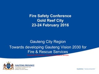 Fire Safety Conference
Gold Reef City
23-24 February 2016
Gauteng City Region
Towards developing Gauteng Vision 2030 for
Fire & Rescue Services
Presented: RG Hendricks – Director: Fire & Rescue Services
 