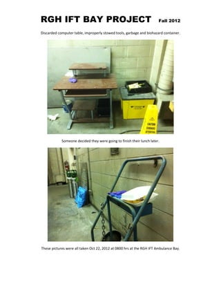RGH IFT BAY PROJECT Fall 2012
Discarded computer table, improperly stowed tools, garbage and biohazard container.
Someone decided they were going to finish their lunch later.
These pictures were all taken Oct 22, 2012 at 0800 hrs at the RGH IFT Ambulance Bay.
 