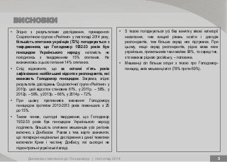 ВИСНОВКИ
Динаміка ставлення до Голодомору | листопад 2014 3
• З тезою погоджуються усі без винятку вікові категорії
населення, чим вищий рівень освіти і доходів
респондентів, тим більше серед них підтримка. При
цьому, якщо серед респондентів, рідна мова яких
українська, прихильників тези майже 90%, то серед тих,
хто вважає рідною російську, – половина.
• Мешканці сіл більше згодні з тезою про Голодомор-
геноцид, аніж мешканці міст (78% проти 69%).
• Згідно з результатами дослідження, проведеного
Соціологічною групою «Рейтинг» у листопаді 2014 року,
більшість опитаних українців (72%) погоджуються з
твердженням, що Голодомор 1932-33 років був
геноцидом Українського народу, натомість не
погодились з твердженням 15% опитаних. Не
визначились з цього питання 14% опитаних.
• Слід відзначити, що за останні п’ять років
зафіксовано найбільший відсоток респондентів, які
вважають Голодомор геноцидом. Зокрема, згідно
результатів досліджень Соціологічної групи «Рейтинг» у
2010р. цей відсоток становив 61%, у 2011р. – 58%, у
2012р. – 59%, у 2013р. – 66%, у 2014р. – 72%.
• При цьому противників визнання Голодомору
геноцидом протягом 2010-2013 років поменшало з 25
до 15%.
• Таким чином, сьогодні твердження, що Голодомор
1932-33 років був геноцидом Українського народу
поділяють більшість опитаних мешканців усіх регіонів
включно, з Донбасом. Разом з тим, варто зазначити,
що попередні національні дослідження з даної тематики
включали Крим і частину Донбасу, які сьогодні не
підконтрольні українській владі.
 