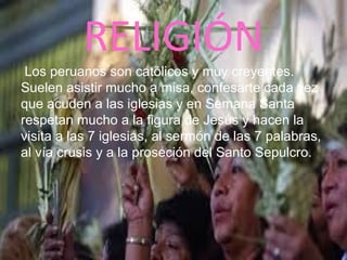 RELIGIÓN
Los peruanos son católicos y muy creyentes.
Suelen asistir mucho a misa, confesarte cada vez
que acuden a las iglesias y en Semana Santa
respetan mucho a la figura de Jesús y hacen la
visita a las 7 iglesias, al sermón de las 7 palabras,
al vía crusis y a la proseción del Santo Sepulcro.