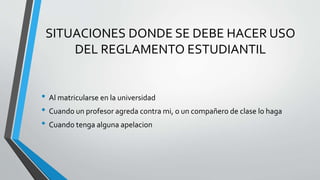 SITUACIONES DONDE SE DEBE HACER USO 
DEL REGLAMENTO ESTUDIANTIL 
• Al matricularse en la universidad 
• Cuando un profesor agreda contra mi, o un compañero de clase lo haga 
• Cuando tenga alguna apelacion 
 