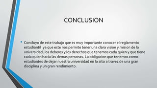 CONCLUSION 
• Concluyo de este trabajo que es muy importante conocer el reglamento 
estudiantil ya que este nos permite tener una clara vision y mision de la 
universidad, los deberes y los derechos que tenemos cada quien y que tiene 
cada quien hacia las demas personas. La obligacion que tenemos como 
estudiantes de dejar nuestra universidad en lo alto a travez de una gran 
disciplina y un gran rendimiento. 
