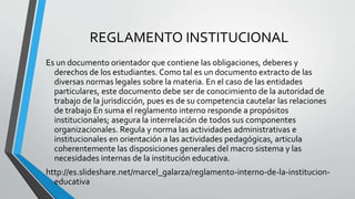 REGLAMENTO INSTITUCIONAL 
Es un documento orientador que contiene las obligaciones, deberes y 
derechos de los estudiantes. Como tal es un documento extracto de las 
diversas normas legales sobre la materia. En el caso de las entidades 
particulares, este documento debe ser de conocimiento de la autoridad de 
trabajo de la jurisdicción, pues es de su competencia cautelar las relaciones 
de trabajo En suma el reglamento interno responde a propósitos 
institucionales; asegura la interrelación de todos sus componentes 
organizacionales. Regula y norma las actividades administrativas e 
institucionales en orientación a las actividades pedagógicas, articula 
coherentemente las disposiciones generales del macro sistema y las 
necesidades internas de la institución educativa. 
http://es.slideshare.net/marcel_galarza/reglamento-interno-de-la-institucion-educativa 
 