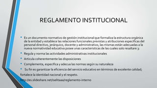 REGLAMENTO INSTITUCIONAL 
• Es un documento normativo de gestión institucional que formaliza la estructura orgánica 
de la entidad y establece las relaciones funcionales previstas y atribuciones especificas del 
personal directivo, jerárquico, docente y administrativo, las mismas están adecuadas a la 
nueva normatividad educativa posee unas caracteristicas de las cuales solo resaltare 3: 
• Regula y norma las actividades administrativas institucionales 
• Articula coherentemente las disposiciones 
• Complementa, especifica y adecua las normas según su naturaleza 
• Su fin es garantizar la eficiencia del servicio educativo en términos de excelente calidad; 
fortalece la identidad nacional y el respeto. 
http://es.slideshare.net/iselitaaa/reglamento-interno 
 