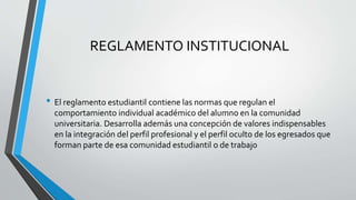 REGLAMENTO INSTITUCIONAL 
• El reglamento estudiantil contiene las normas que regulan el 
comportamiento individual académico del alumno en la comunidad 
universitaria. Desarrolla además una concepción de valores indispensables 
en la integración del perfil profesional y el perfil oculto de los egresados que 
forman parte de esa comunidad estudiantil o de trabajo 
 
