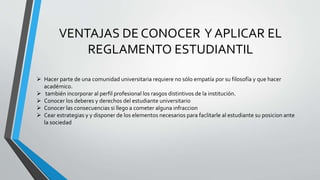 VENTAJAS DE CONOCER Y APLICAR EL 
REGLAMENTO ESTUDIANTIL 
 Hacer parte de una comunidad universitaria requiere no sólo empatía por su filosofía y que hacer 
académico. 
 también incorporar al perfil profesional los rasgos distintivos de la institución. 
 Conocer los deberes y derechos del estudiante universitario 
 Conocer las consecuencias si llego a cometer alguna infraccion 
 Cear estrategias y y disponer de los elementos necesarios para faclitarle al estudiante su posicion ante 
la sociedad 
 