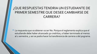 ¿QUE RESPUESTAS TENDRIA UN ESTUDIANTE DE 
PRIMER SEMESTRE QUE DESEE CAMBIARSE DE 
CARRERA? 
• La respuesta que va obtener va ser No. Porque el reglamento explica que el 
estudiande debe haber alcanzado 30 credritos, o haber terminado al menos 
al 2 semestre, y asi se podra hacer la transferencia de carrera o del pograma. 
 