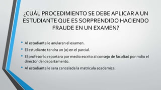 ¿CUÁL PROCEDIMIENTO SE DEBE APLICAR A UN 
ESTUDIANTE QUE ES SORPRENDIDO HACIENDO 
FRAUDE EN UN EXAMEN? 
• Al estudiante le anularan el examen. 
• El estudiante tendra un (0) en el parcial. 
• El profesor lo reportara por medio escrito al consejo de facultad por mdio el 
director del departamento. 
• Al estudiante le sera cancelada la matricula academica. 
 