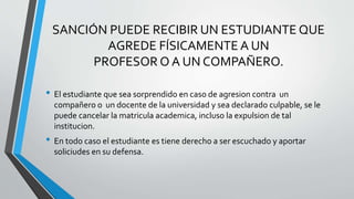 SANCIÓN PUEDE RECIBIR UN ESTUDIANTE QUE 
AGREDE FÍSICAMENTE A UN 
PROFESOR O A UN COMPAÑERO. 
• El estudiante que sea sorprendido en caso de agresion contra un 
compañero o un docente de la universidad y sea declarado culpable, se le 
puede cancelar la matricula academica, incluso la expulsion de tal 
institucion. 
• En todo caso el estudiante es tiene derecho a ser escuchado y aportar 
soliciudes en su defensa. 
 