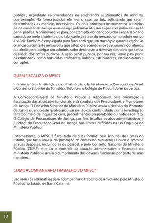 10
públicas, expedindo recomendações ou celebrando ajustamentos de conduta,
por exemplo. Na forma judicial, ele leva o caso ao Juiz, solicitando que sejam
determinadas as medidas necessárias. Os dois principais instrumentos utilizados
pelo Promotor de Justiça, quando age judicialmente, são a ação civil pública e a ação
penalpública.Aprimeiraservepara,porexemplo,obrigaropoluidorarepararodano
causado ao meio ambiente ou o fabricante a retirar do mercado um produto nocivo
à saúde. Também é empregada para fazer com que um município garanta creche às
crianças ou conserte uma escola que esteja oferecendo risco à segurança dos alunos,
ou, ainda, para obrigar um administrador desonesto a devolver dinheiro que tenha
desviado dos cofres públicos. A ação penal pública, por sua vez, serve para punir
os criminosos, como homicidas, traficantes, ladrões, estupradores, estelionatários e
corruptos.
QUEM FISCALIZA O MPSC?
Internamente, a Instituição possui três órgãos de fiscalização: a Corregedoria-Geral,
o Conselho Superior do Ministério Público e o Colégio de Procuradores de Justiça.
A Corregedoria-Geral do Ministério Público é responsável pela orientação e
fiscalização das atividades funcionais e da conduta dos Procuradores e Promotores
de Justiça. O Conselho Superior do Ministério Público avalia a decisão do Promotor
de Justiça quando este resolve arquivar ou não dar continuidade a uma investigação
feita por meio de inquéritos civis, procedimentos preparatórios ou notícias de fato.
O Colégio de Procuradores de Justiça, por fim, fiscaliza os atos administrativos e
jurídicos do Procurador-Geral de Justiça, nos limites definidos na Lei Orgânica do
Ministério Público.
Externamente, o MPSC é fiscalizado de duas formas: pelo Tribunal de Contas do
Estado, que faz a análise da prestação de contas do Ministério Público e examina
as suas despesas, incluindo as de pessoal, e pelo Conselho Nacional do Ministério
Público (CNMP), que faz o controle da atuação administrativa e financeira do
Ministério Público e avalia o cumprimento dos deveres funcionais por parte de seus
membros.
COMO ACOMPANHAR O TRABALHO DO MPSC?
São várias as alternativas para acompanhar o trabalho desenvolvido pelo Ministério
Público no Estado de Santa Catarina.
 