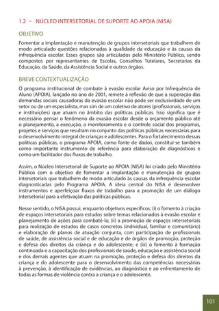 101
1.2 – NÚCLEO INTERSETORIAL DE SUPORTE AO APOIA (NISA)
OBJETIVO
Fomentar a implantação e manutenção de grupos intersetoriais que trabalhem de
modo articulado questões relacionadas à qualidade da educação e às causas da
infrequência escolar. Esses grupos são articulados pelo Ministério Público, sendo
compostos por representantes de Escolas, Conselhos Tutelares, Secretarias da
Educação, da Saúde, da Assistência Social e outros órgãos.
BREVE CONTEXTUALIZAÇÃO
O programa institucional de combate à evasão escolar Aviso por Infrequência de
Aluno (APOIA), lançado no ano de 2001, remete à reflexão de que a superação das
demandas sociais causadoras da evasão escolar não pode ser exclusividade de um
setor ou de um especialista, mas sim de um coletivo de atores (profissionais, serviços
e instituições) que atuam no âmbito das políticas públicas. Isso significa que é
necessário pensar o fenômeno da evasão escolar desde o orçamento público até
o planejamento, a execução, o monitoramento e o controle social dos programas,
projetos e serviços que resultam no conjunto das políticas públicas necessárias para
o desenvolvimento integral de crianças e adolescentes. Para o fortalecimento dessas
políticas públicas, o programa APOIA, como fonte de dados, constitui-se também
como importante instrumento de referência para elaboração de diagnósticos e
como um facilitador dos fluxos de trabalho.
Assim, o Núcleo Intersetorial de Suporte ao APOIA (NISA) foi criado pelo Ministério
Público com o objetivo de fomentar a implantação e manutenção de grupos
intersetoriais que trabalhem de modo articulado às causas da infrequência escolar
diagnosticadas pelo Programa APOIA. A ideia central do NISA é desenvolver
instrumentos e aperfeiçoar fluxos de trabalho para a promoção de um diálogo
intersetorial para a efetivação das políticas públicas.
Nesse sentido, o NISA possui, enquanto objetivos específicos: (i) o fomento à criação
de espaços intersetoriais para estudos sobre temas relacionados à evasão escolar e
planejamento de ações para combatê-la; (ii) a promoção de espaços intersetoriais
para realização de estudos de casos concretos (individual, familiar e comunitário)
e elaboração de planos de atuação conjunta, com participação de profissionais
de saúde, de assistência social e de educação e de órgãos de promoção, proteção
e defesa dos direitos da criança e do adolescente; e (iii) o fomento à formação
continuada e a capacitação dos profissionais de saúde, educação e assistência social
e dos demais agentes que atuam na promoção, proteção e defesa dos direitos da
criança e do adolescente para o desenvolvimento das competências necessárias
à prevenção, à identificação de evidências, ao diagnóstico e ao enfrentamento de
todas as formas de violência contra a criança e o adolescente.
 